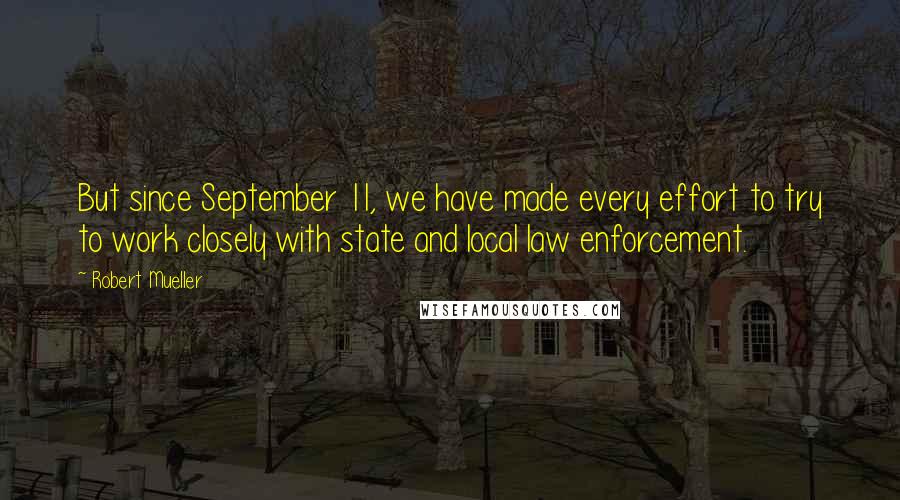 Robert Mueller Quotes: But since September 11, we have made every effort to try to work closely with state and local law enforcement.