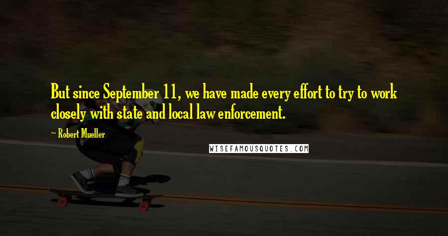 Robert Mueller Quotes: But since September 11, we have made every effort to try to work closely with state and local law enforcement.