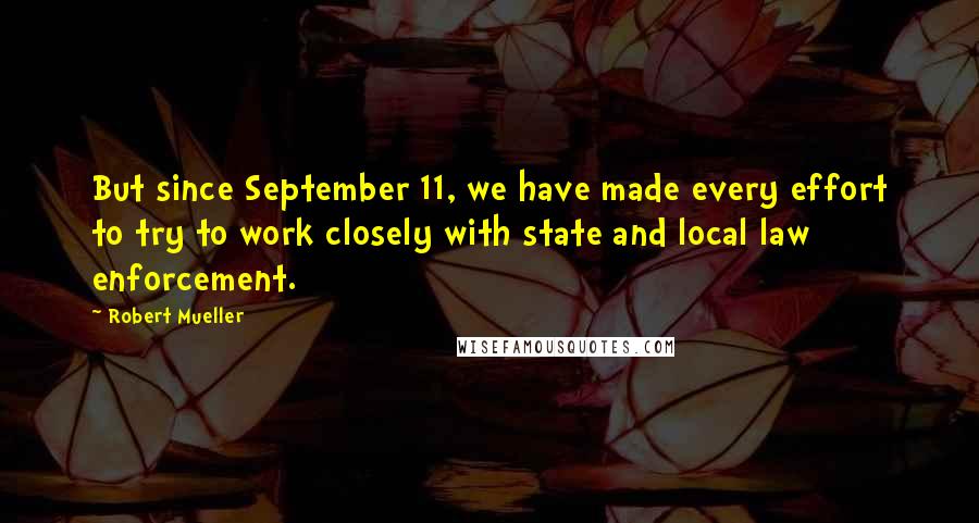 Robert Mueller Quotes: But since September 11, we have made every effort to try to work closely with state and local law enforcement.