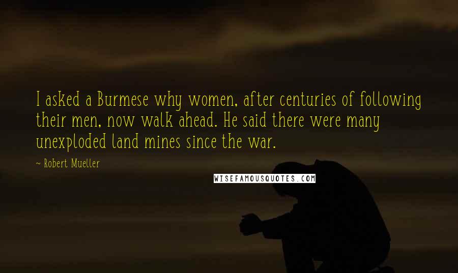 Robert Mueller Quotes: I asked a Burmese why women, after centuries of following their men, now walk ahead. He said there were many unexploded land mines since the war.
