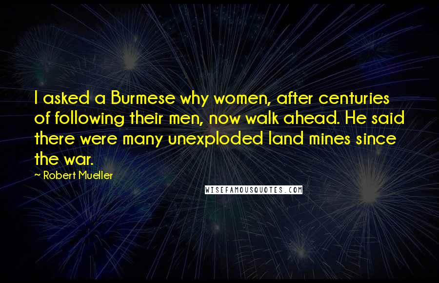 Robert Mueller Quotes: I asked a Burmese why women, after centuries of following their men, now walk ahead. He said there were many unexploded land mines since the war.