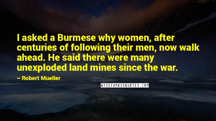 Robert Mueller Quotes: I asked a Burmese why women, after centuries of following their men, now walk ahead. He said there were many unexploded land mines since the war.