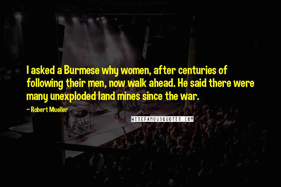 Robert Mueller Quotes: I asked a Burmese why women, after centuries of following their men, now walk ahead. He said there were many unexploded land mines since the war.