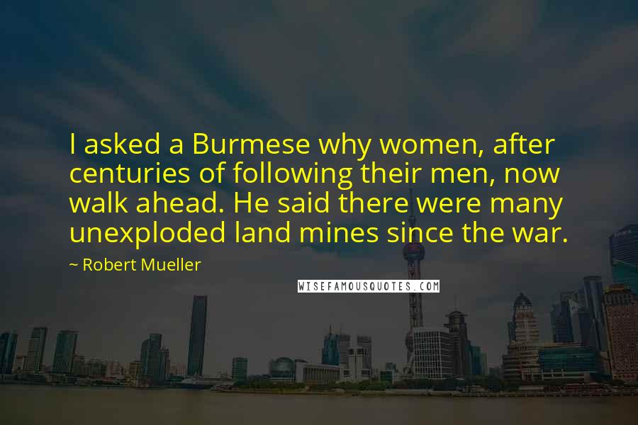 Robert Mueller Quotes: I asked a Burmese why women, after centuries of following their men, now walk ahead. He said there were many unexploded land mines since the war.