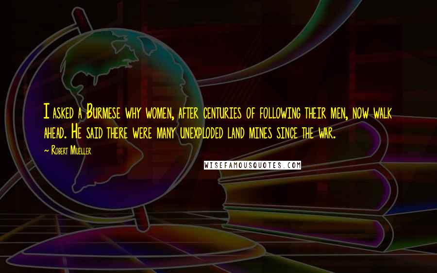 Robert Mueller Quotes: I asked a Burmese why women, after centuries of following their men, now walk ahead. He said there were many unexploded land mines since the war.