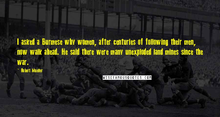 Robert Mueller Quotes: I asked a Burmese why women, after centuries of following their men, now walk ahead. He said there were many unexploded land mines since the war.