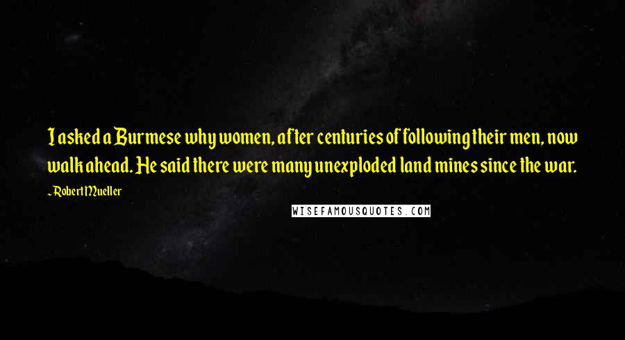 Robert Mueller Quotes: I asked a Burmese why women, after centuries of following their men, now walk ahead. He said there were many unexploded land mines since the war.