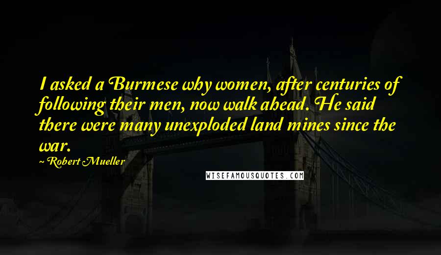 Robert Mueller Quotes: I asked a Burmese why women, after centuries of following their men, now walk ahead. He said there were many unexploded land mines since the war.