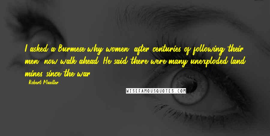 Robert Mueller Quotes: I asked a Burmese why women, after centuries of following their men, now walk ahead. He said there were many unexploded land mines since the war.