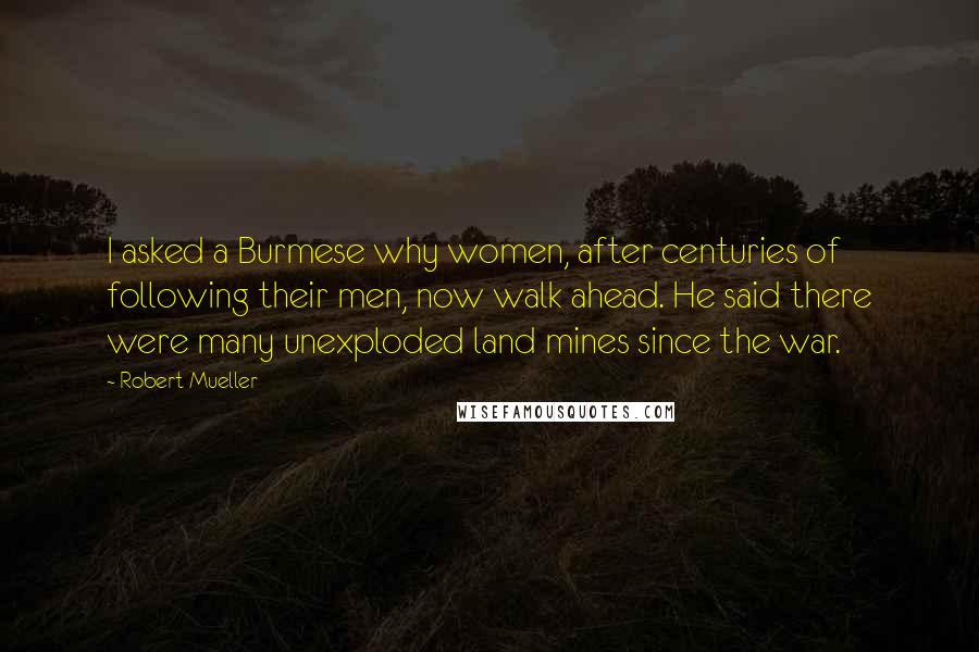 Robert Mueller Quotes: I asked a Burmese why women, after centuries of following their men, now walk ahead. He said there were many unexploded land mines since the war.