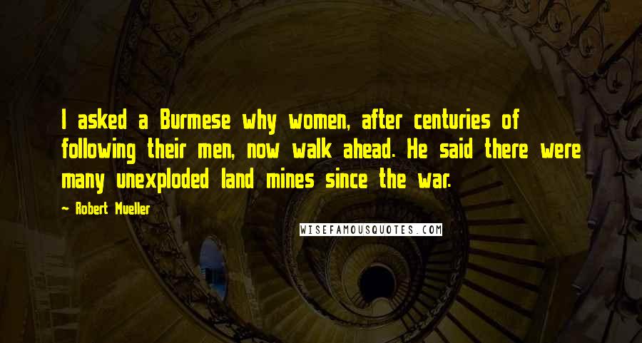 Robert Mueller Quotes: I asked a Burmese why women, after centuries of following their men, now walk ahead. He said there were many unexploded land mines since the war.