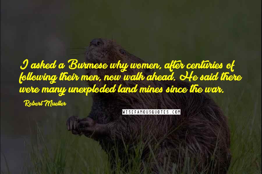 Robert Mueller Quotes: I asked a Burmese why women, after centuries of following their men, now walk ahead. He said there were many unexploded land mines since the war.