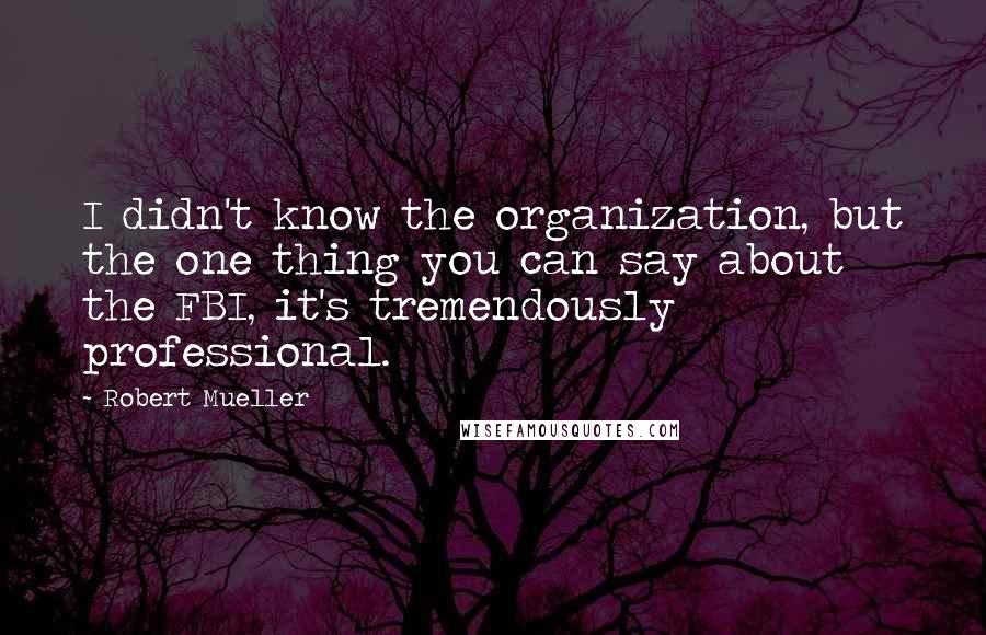 Robert Mueller Quotes: I didn't know the organization, but the one thing you can say about the FBI, it's tremendously professional.