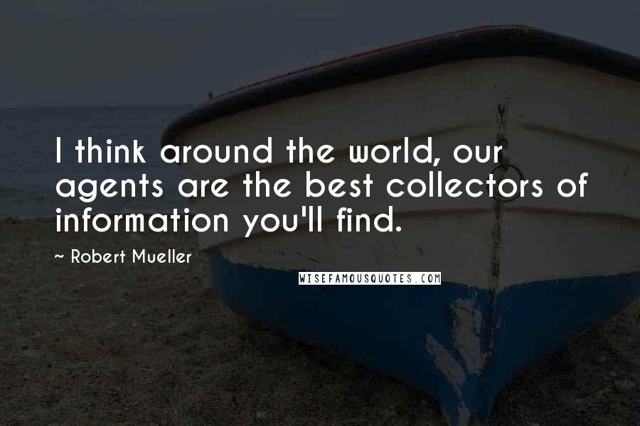 Robert Mueller Quotes: I think around the world, our agents are the best collectors of information you'll find.