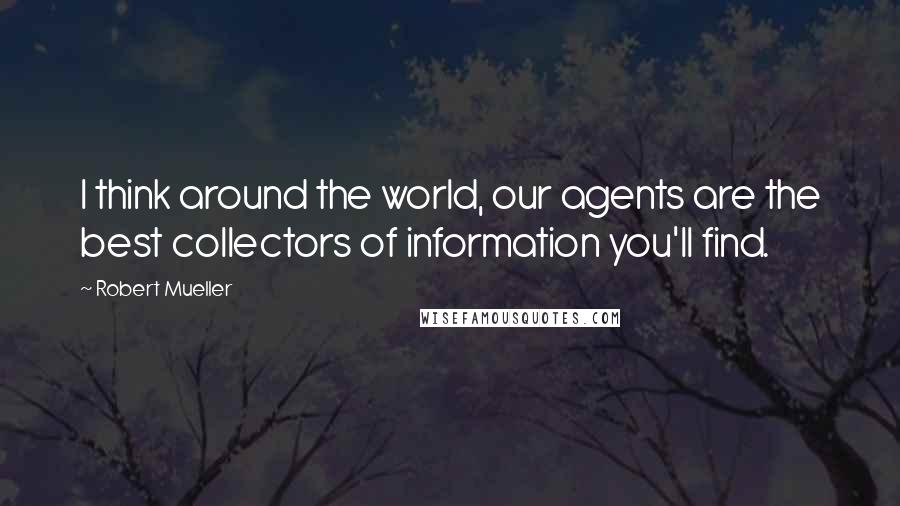 Robert Mueller Quotes: I think around the world, our agents are the best collectors of information you'll find.