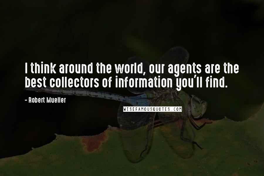 Robert Mueller Quotes: I think around the world, our agents are the best collectors of information you'll find.