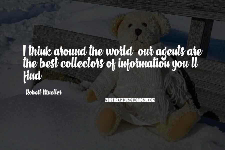 Robert Mueller Quotes: I think around the world, our agents are the best collectors of information you'll find.