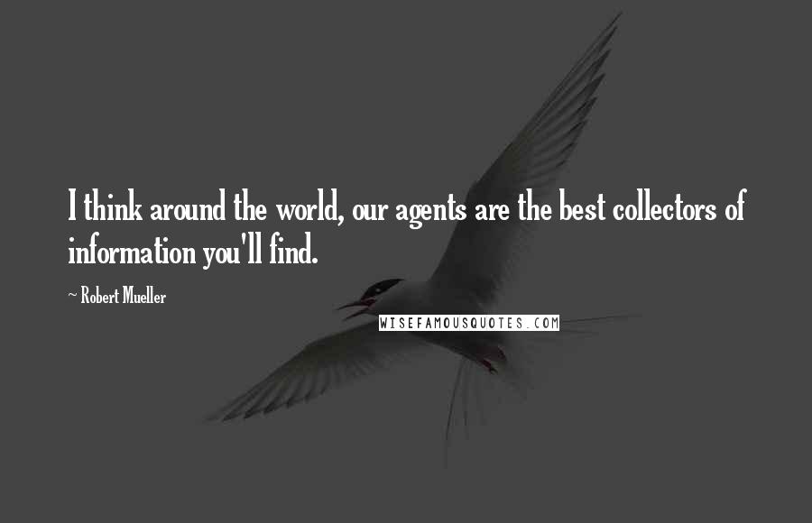 Robert Mueller Quotes: I think around the world, our agents are the best collectors of information you'll find.