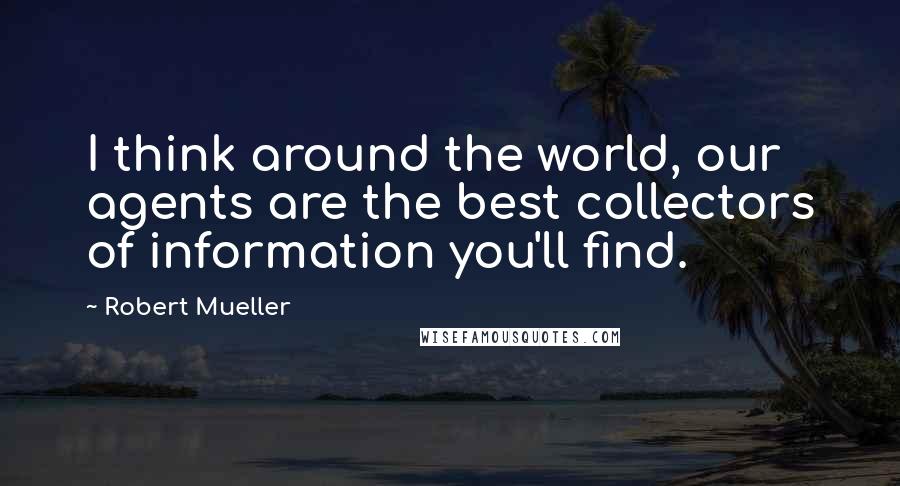 Robert Mueller Quotes: I think around the world, our agents are the best collectors of information you'll find.