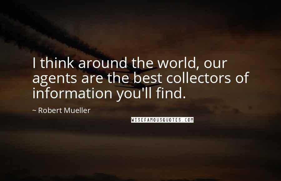 Robert Mueller Quotes: I think around the world, our agents are the best collectors of information you'll find.