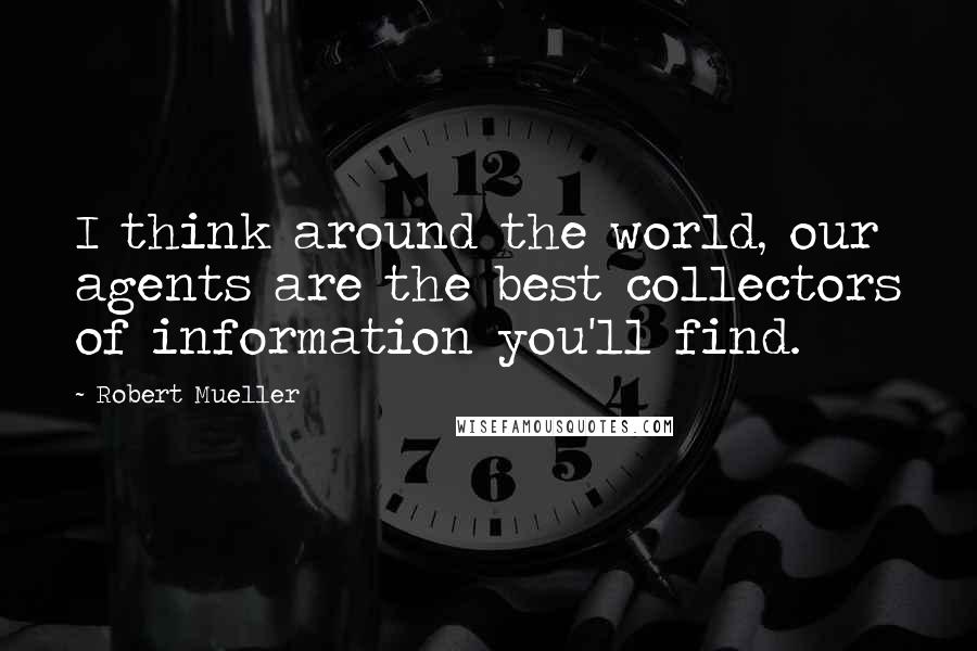 Robert Mueller Quotes: I think around the world, our agents are the best collectors of information you'll find.