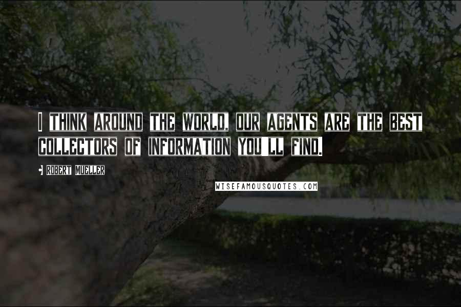 Robert Mueller Quotes: I think around the world, our agents are the best collectors of information you'll find.