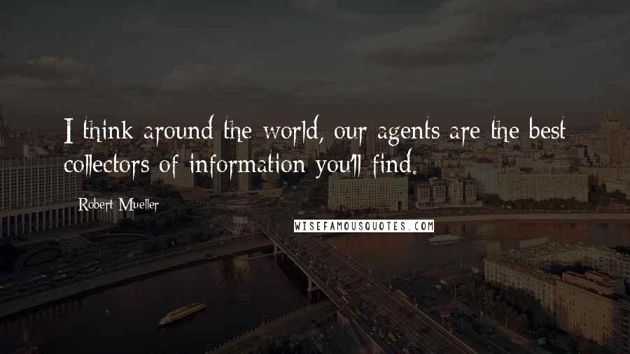 Robert Mueller Quotes: I think around the world, our agents are the best collectors of information you'll find.