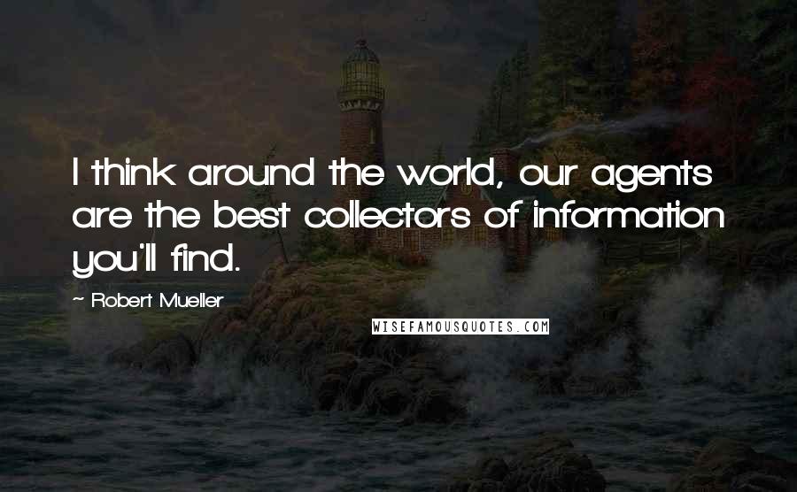 Robert Mueller Quotes: I think around the world, our agents are the best collectors of information you'll find.