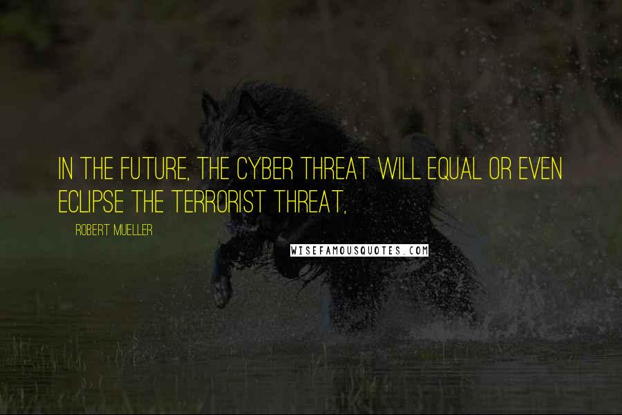 Robert Mueller Quotes: In the future, the cyber threat will equal or even eclipse the terrorist threat,