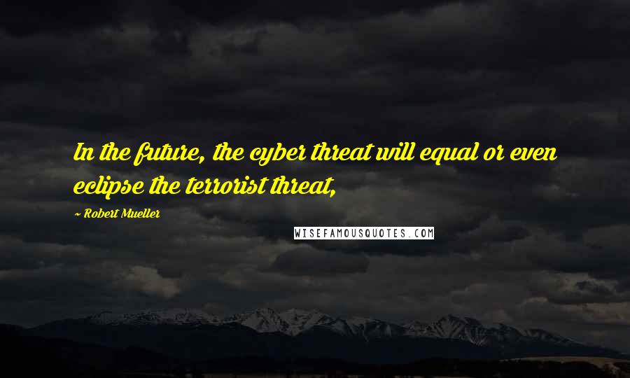 Robert Mueller Quotes: In the future, the cyber threat will equal or even eclipse the terrorist threat,