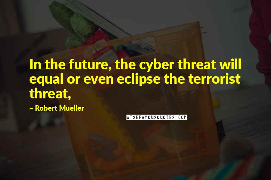 Robert Mueller Quotes: In the future, the cyber threat will equal or even eclipse the terrorist threat,