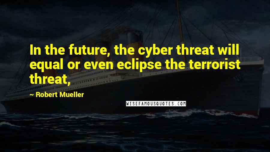 Robert Mueller Quotes: In the future, the cyber threat will equal or even eclipse the terrorist threat,