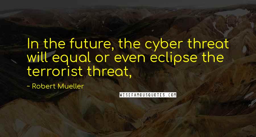 Robert Mueller Quotes: In the future, the cyber threat will equal or even eclipse the terrorist threat,