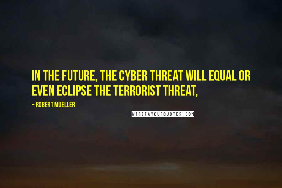 Robert Mueller Quotes: In the future, the cyber threat will equal or even eclipse the terrorist threat,