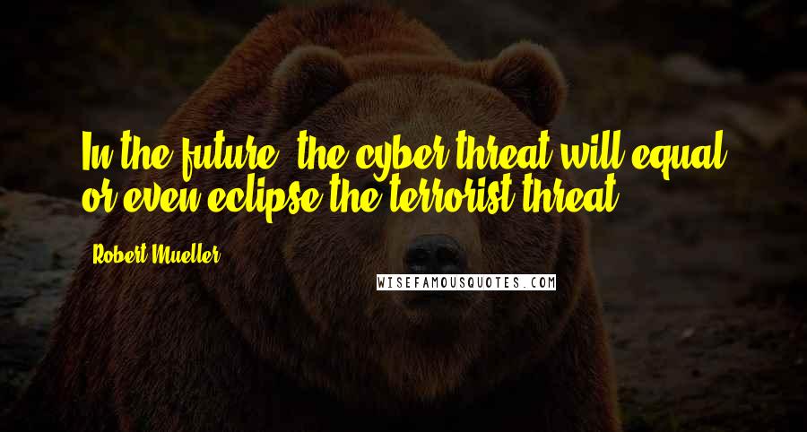 Robert Mueller Quotes: In the future, the cyber threat will equal or even eclipse the terrorist threat,