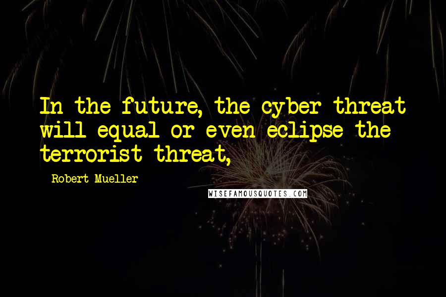 Robert Mueller Quotes: In the future, the cyber threat will equal or even eclipse the terrorist threat,