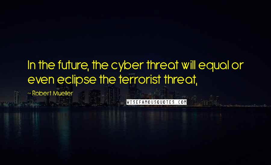 Robert Mueller Quotes: In the future, the cyber threat will equal or even eclipse the terrorist threat,