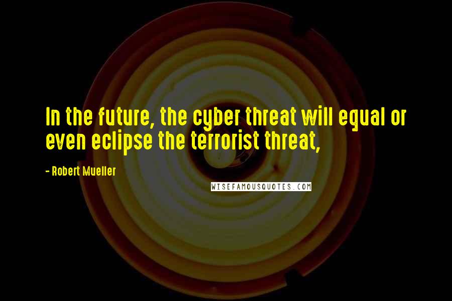 Robert Mueller Quotes: In the future, the cyber threat will equal or even eclipse the terrorist threat,