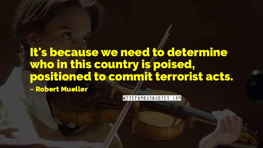 Robert Mueller Quotes: It's because we need to determine who in this country is poised, positioned to commit terrorist acts.