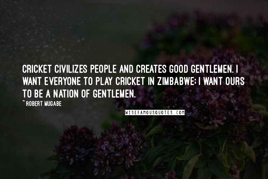 Robert Mugabe Quotes: Cricket civilizes people and creates good gentlemen. I want everyone to play cricket in Zimbabwe; I want ours to be a nation of gentlemen.