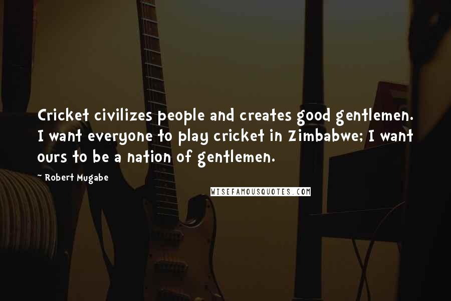 Robert Mugabe Quotes: Cricket civilizes people and creates good gentlemen. I want everyone to play cricket in Zimbabwe; I want ours to be a nation of gentlemen.