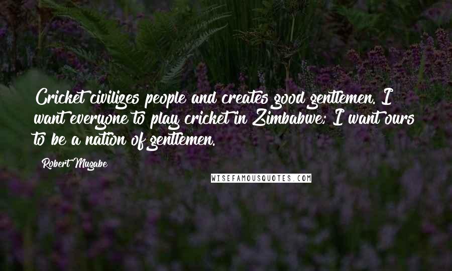 Robert Mugabe Quotes: Cricket civilizes people and creates good gentlemen. I want everyone to play cricket in Zimbabwe; I want ours to be a nation of gentlemen.