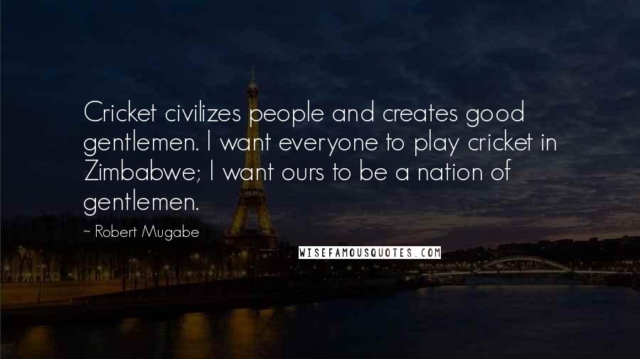 Robert Mugabe Quotes: Cricket civilizes people and creates good gentlemen. I want everyone to play cricket in Zimbabwe; I want ours to be a nation of gentlemen.