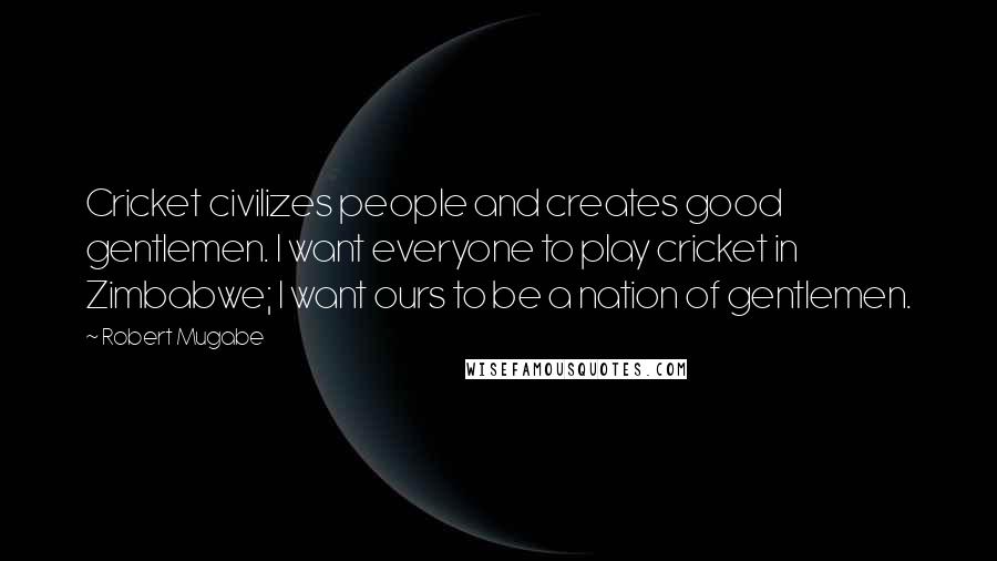 Robert Mugabe Quotes: Cricket civilizes people and creates good gentlemen. I want everyone to play cricket in Zimbabwe; I want ours to be a nation of gentlemen.