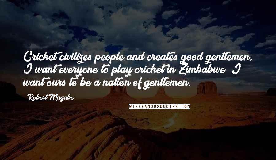 Robert Mugabe Quotes: Cricket civilizes people and creates good gentlemen. I want everyone to play cricket in Zimbabwe; I want ours to be a nation of gentlemen.