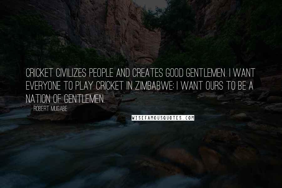 Robert Mugabe Quotes: Cricket civilizes people and creates good gentlemen. I want everyone to play cricket in Zimbabwe; I want ours to be a nation of gentlemen.