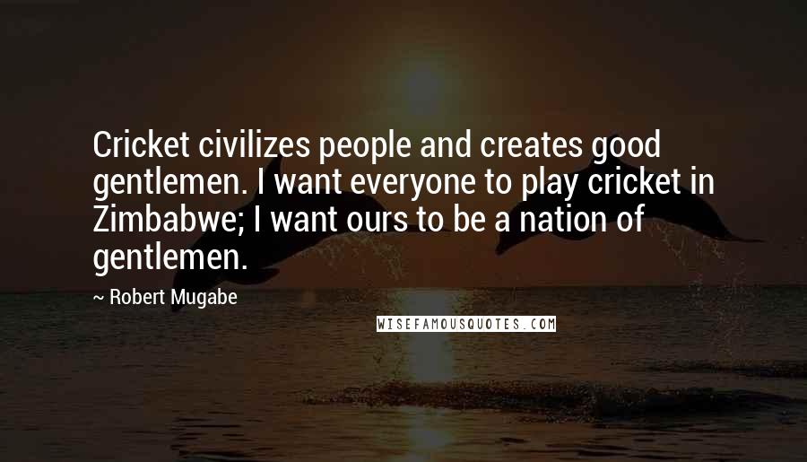 Robert Mugabe Quotes: Cricket civilizes people and creates good gentlemen. I want everyone to play cricket in Zimbabwe; I want ours to be a nation of gentlemen.