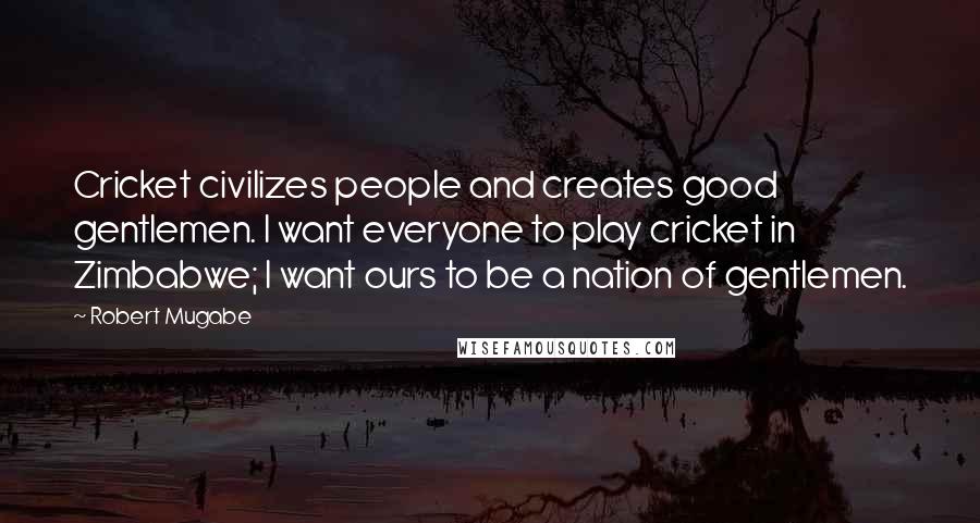 Robert Mugabe Quotes: Cricket civilizes people and creates good gentlemen. I want everyone to play cricket in Zimbabwe; I want ours to be a nation of gentlemen.