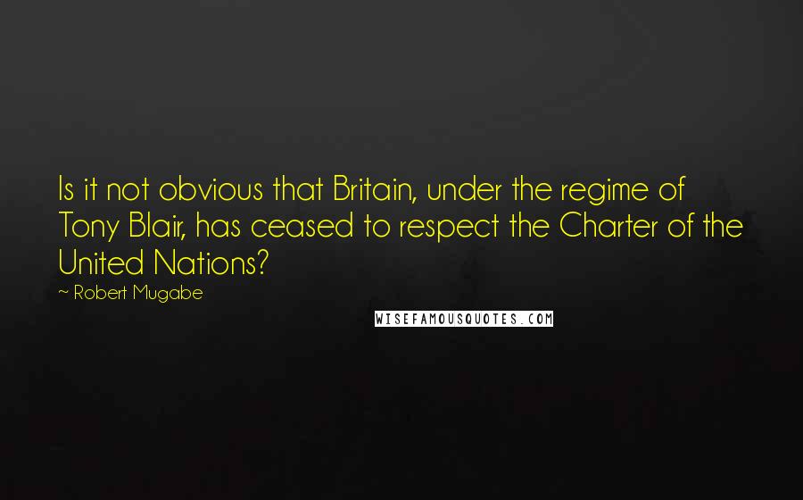 Robert Mugabe Quotes: Is it not obvious that Britain, under the regime of Tony Blair, has ceased to respect the Charter of the United Nations?