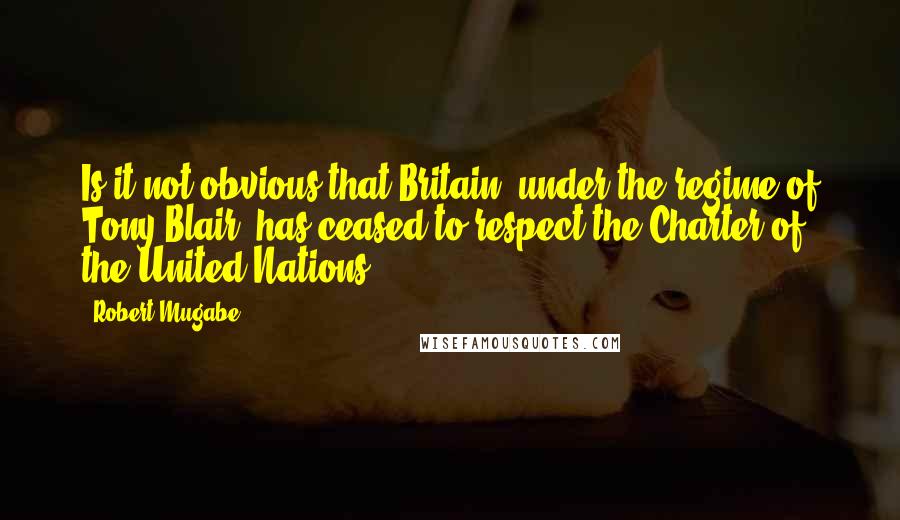 Robert Mugabe Quotes: Is it not obvious that Britain, under the regime of Tony Blair, has ceased to respect the Charter of the United Nations?